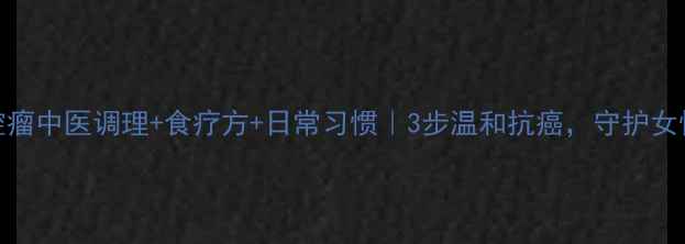 盆腔瘤中医调理食疗方日常习惯3步温和抗癌守护女性健康