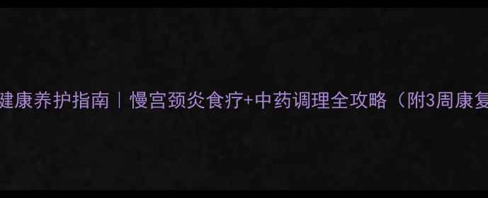 私处健康养护指南慢宫颈炎食疗中药调理全攻略附3周康复计划