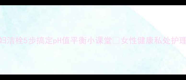 私处护理神器妇洁栓5步搞定pH值平衡小课堂女性健康私处护理妇科知识养生日常