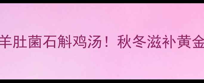 私藏配方营养师推荐的羊肚菌石斛鸡汤秋冬滋补黄金CP喝出好气色好状态