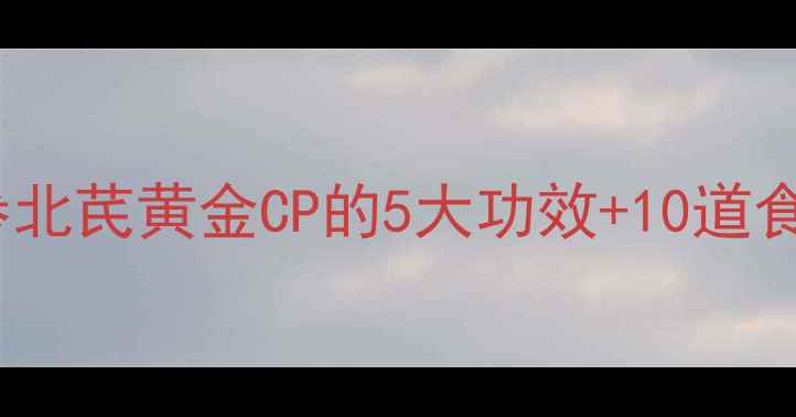 秋冬养生必看党参北芪黄金CP的5大功效10道食疗方附搭配禁忌