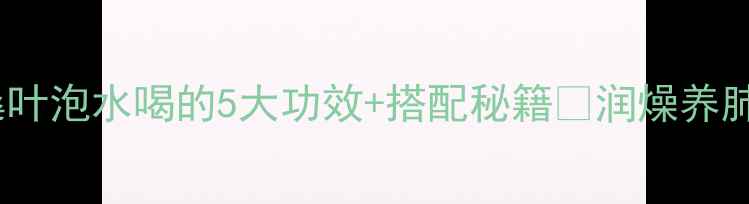 秋冬养生茶饮新宠冬桑叶泡水喝的5大功效搭配秘籍润燥养肺护肝明目喝出好气色