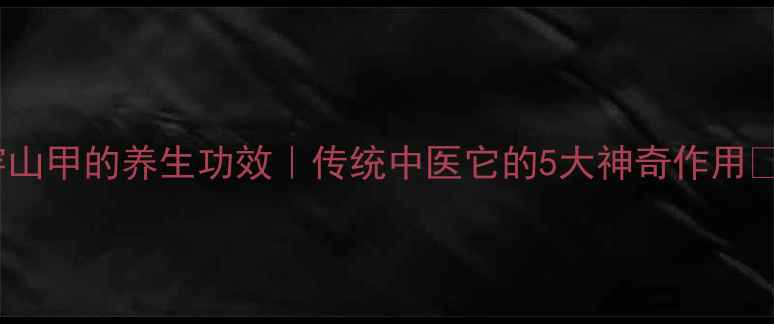 图片 🌿穿山甲的养生功效｜传统中医它的5大神奇作用🦔💊1