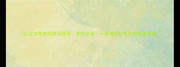 红花油茶的功效与作用养生必备一杯喝出好气色和健康体魄