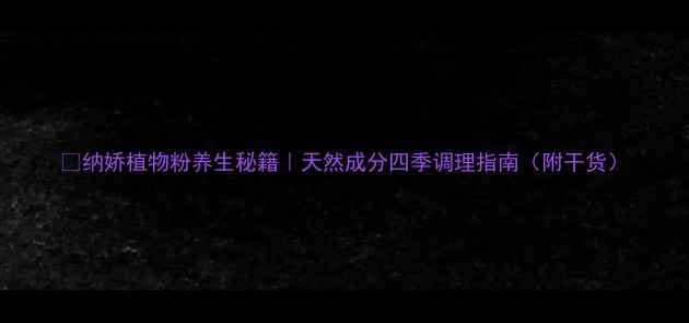 图片 🌿纳娇植物粉养生秘籍｜天然成分四季调理指南（附干货）