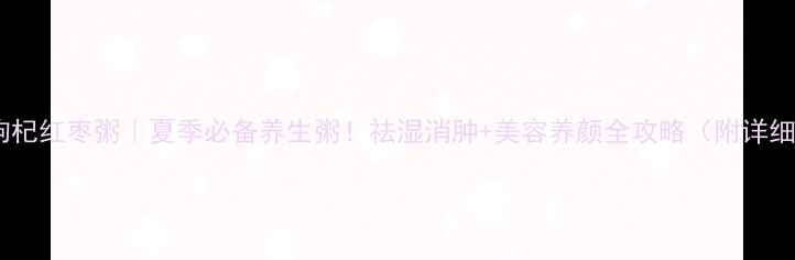 绿豆枸杞红枣粥夏季必备养生粥祛湿消肿美容养颜全攻略附详细教程