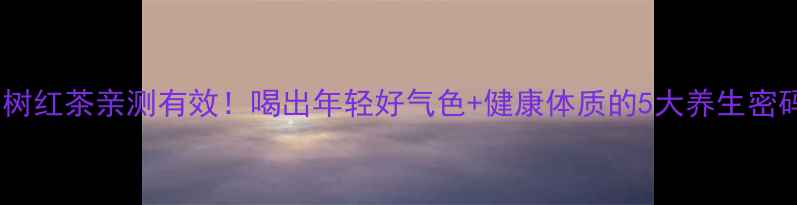 老树红茶亲测有效喝出年轻好气色健康体质的5大养生密码