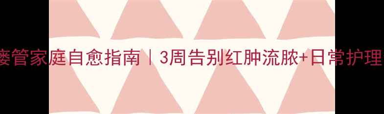 耳前瘘管家庭自愈指南3周告别红肿流脓日常护理全攻略