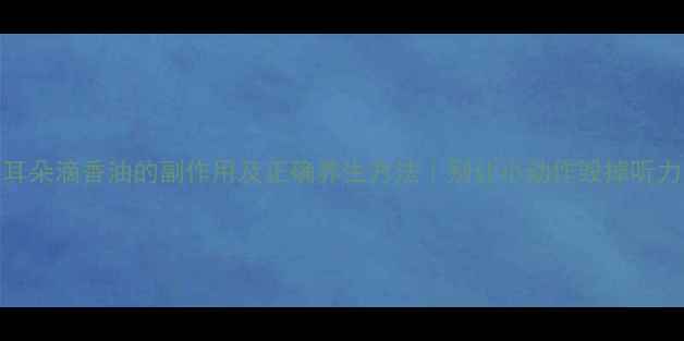 耳朵滴香油的副作用及正确养生方法别让小动作毁掉听力