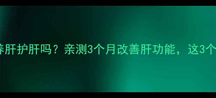肝泰胶囊真的能养肝护肝吗亲测3个月改善肝功能这3个功效太关键了