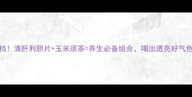 图片 🌿肝胆调理黄金搭档！清肝利胆片+玉米须茶=养生必备组合，喝出透亮好气色｜附正确饮用指南