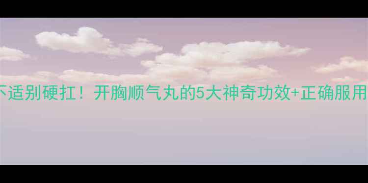 肠胃不适别硬扛开胸顺气丸的5大神奇功效正确服用指南