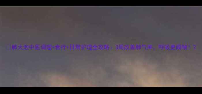 肺大泡中医调理食疗日常护理全攻略3周改善肺气肿呼吸更顺畅