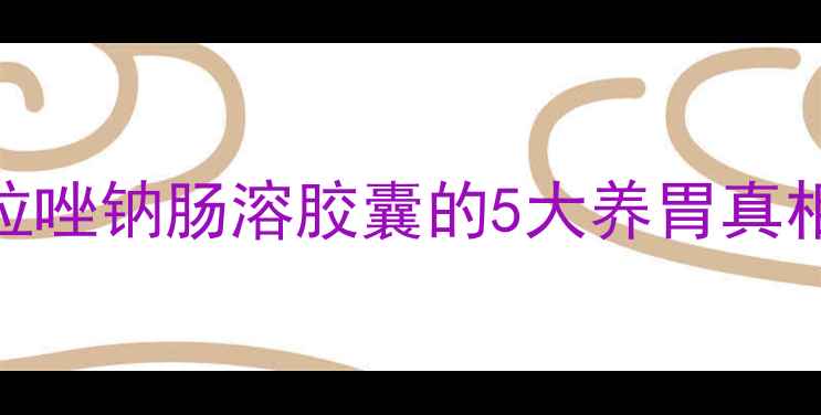 胃病救星雷贝拉唑钠肠溶胶囊的5大养胃真相科学用药指南