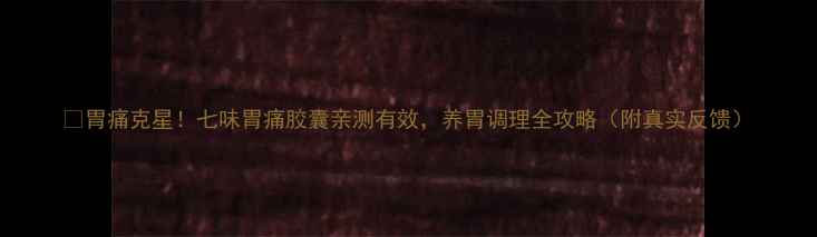 图片 🌿胃痛克星！七味胃痛胶囊亲测有效，养胃调理全攻略（附真实反馈）