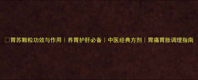 图片 🌿胃苏颗粒功效与作用｜养胃护肝必备｜中医经典方剂｜胃痛胃胀调理指南