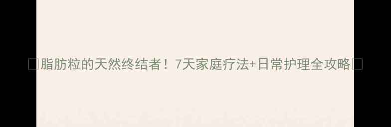 图片 🌿脂肪粒的天然终结者！7天家庭疗法+日常护理全攻略🌿