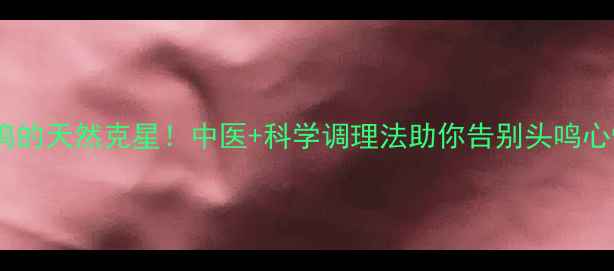 图片 🌿脑鸣的天然克星！中医+科学调理法助你告别头鸣心悸🌿1