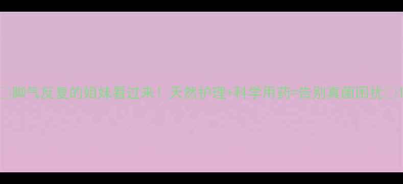 脚气反复的姐妹看过来天然护理科学用药告别真菌困扰