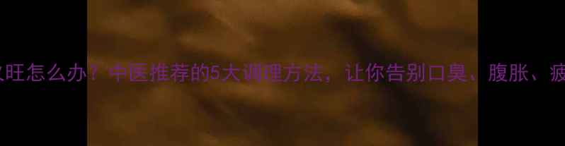脾火旺怎么办中医推荐的5大调理方法让你告别口臭腹胀疲劳