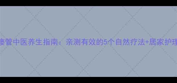 腮腺瘘管中医养生指南亲测有效的5个自然疗法居家护理全攻略