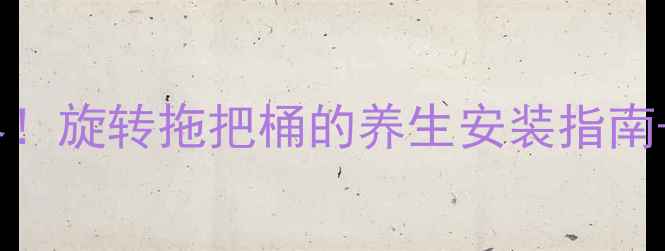 腰椎养护新境界旋转拖把桶的养生安装指南清洁全攻略