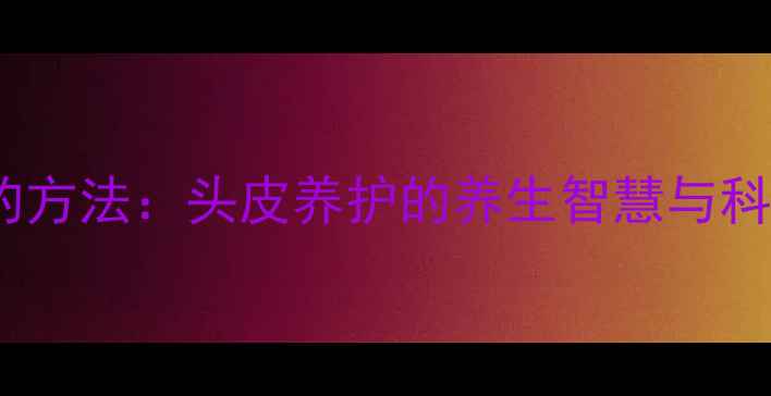 自己刮光头的方法头皮养护的养生智慧与科学实践指南