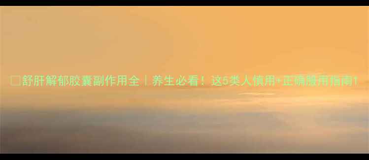 舒肝解郁胶囊副作用全养生必看这5类人慎用正确服用指南