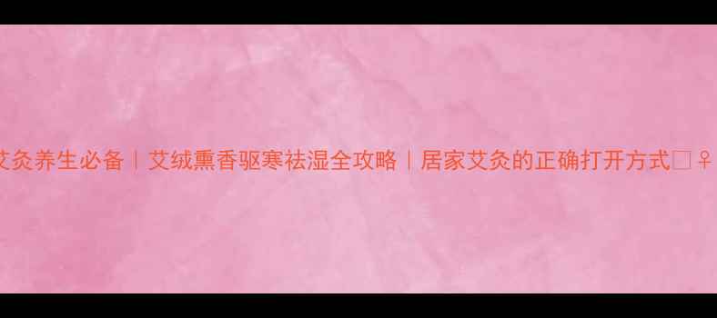 艾灸养生必备艾绒熏香驱寒祛湿全攻略居家艾灸的正确打开方式