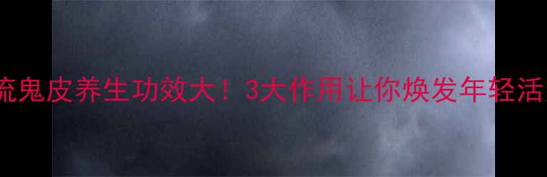图片 🌿节流鬼皮养生功效大！3大作用让你焕发年轻活力💪1