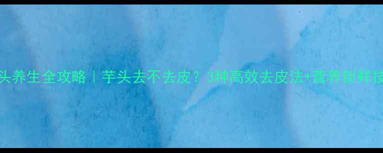 芋头养生全攻略芋头去不去皮3种高效去皮法营养锁鲜技巧