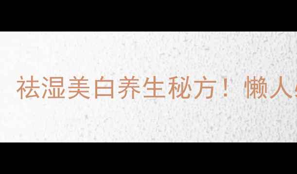 芡实薏米山药粥的功效祛湿美白养生秘方懒人必备的四季养生粥做法