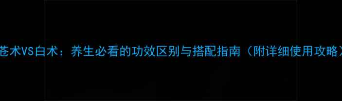 图片 🌿苍术VS白术：养生必看的功效区别与搭配指南（附详细使用攻略）1