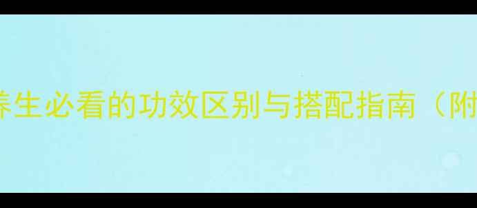 苍术VS白术养生必看的功效区别与搭配指南附详细使用攻略