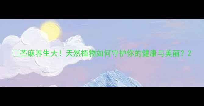 图片 🌿苎麻养生大！天然植物如何守护你的健康与美丽？2