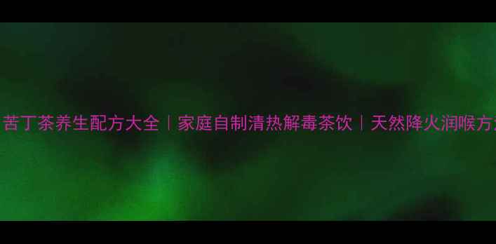 苦丁茶养生配方大全家庭自制清热解毒茶饮天然降火润喉方法