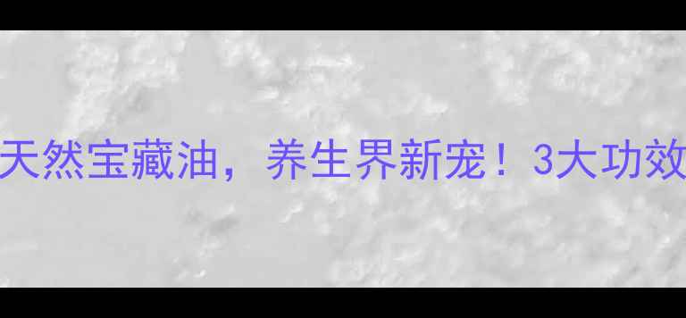 茵陈籽油天然宝藏油养生界新宠3大功效使用指南全