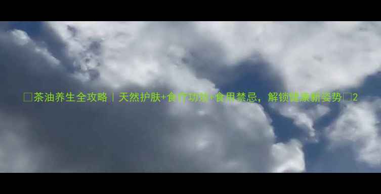 茶油养生全攻略天然护肤食疗功效食用禁忌解锁健康新姿势