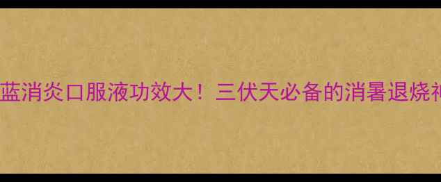 蒲地蓝消炎口服液功效大三伏天必备的消暑退烧神器