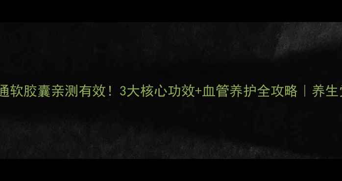 血塞通软胶囊亲测有效3大核心功效血管养护全攻略养生党必看