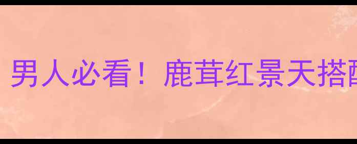 血鹿茸养生指南男人必看鹿茸红景天搭配吃法避坑攻略