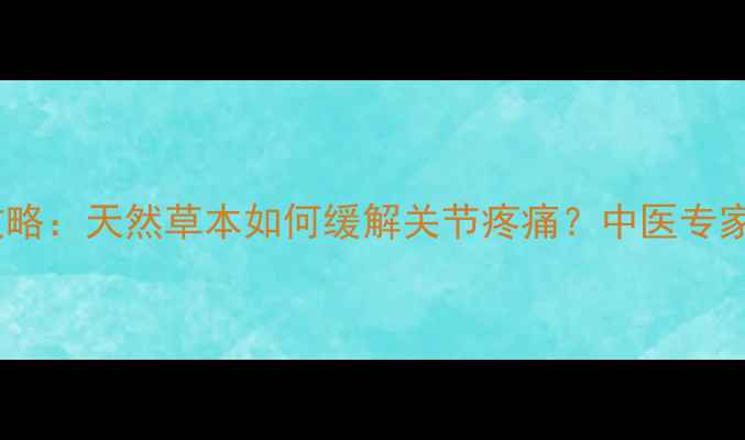 见风消养生全攻略天然草本如何缓解关节疼痛中医专家亲授功效与作用