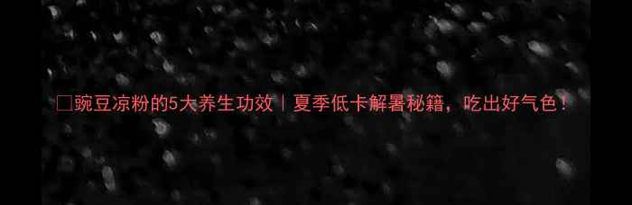 豌豆凉粉的5大养生功效夏季低卡解暑秘籍吃出好气色