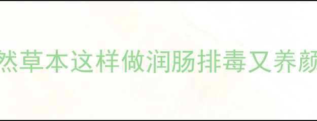 车渠养生全攻略天然草本这样做润肠排毒又养颜食疗配方禁忌指南