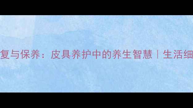 边角磨损的修复与保养皮具养护中的养生智慧生活细节决定健康品质