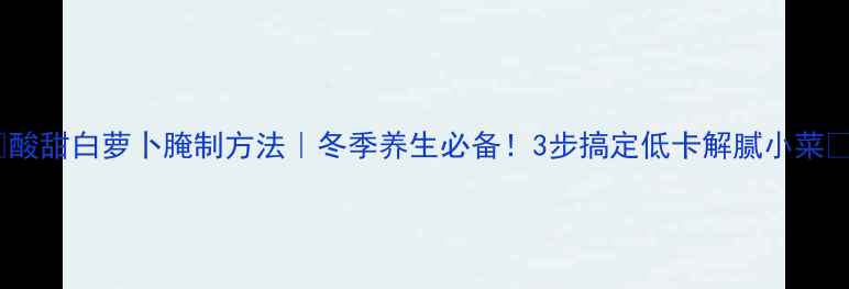 酸甜白萝卜腌制方法冬季养生必备3步搞定低卡解腻小菜