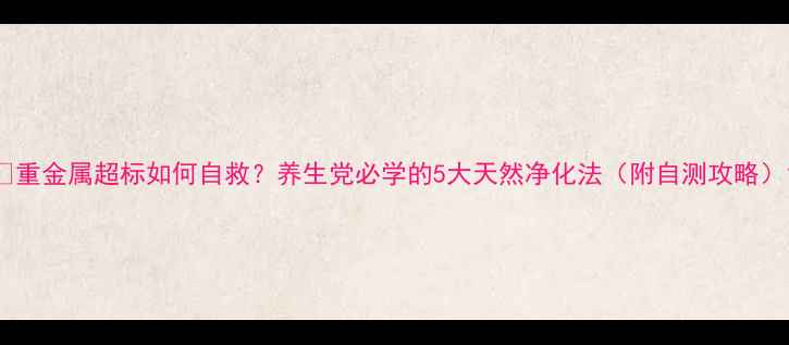 重金属超标如何自救养生党必学的5大天然净化法附自测攻略