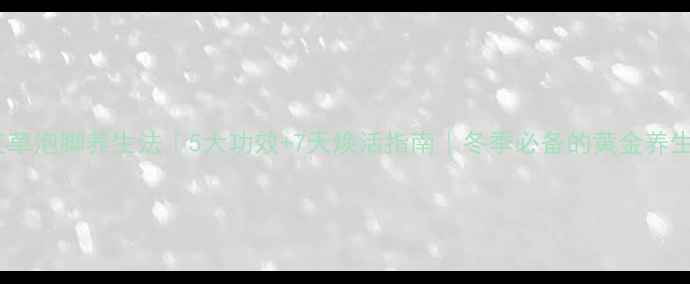 陈艾草泡脚养生法5大功效7天焕活指南冬季必备的黄金养生术