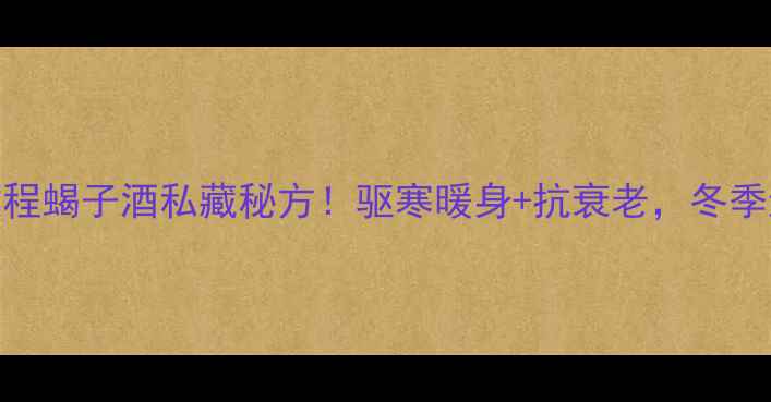 零失败教程蝎子酒私藏秘方驱寒暖身抗衰老冬季进补必看