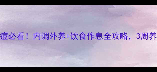 青春期女生祛痘必看内调外养饮食作息全攻略3周养成不反复健康肌